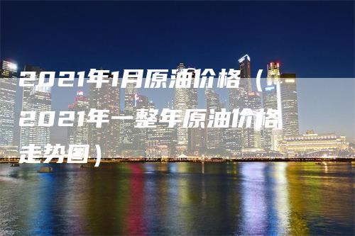 2021年1月原油价格（2021年一整年原油价格走势图）