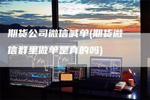 期货公司微信喊单(期货微信群里做单是真的吗)-领航期货