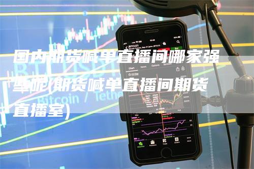 国内期货喊单直播间哪家强些呢(期货喊单直播间期货直播室)-领航期货