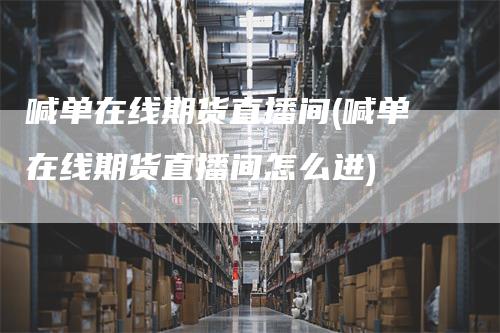 喊单在线期货直播间(喊单在线期货直播间怎么进)-领航期货