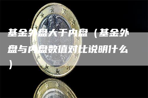 基金外盘大于内盘（基金外盘与内盘数值对比说明什么）-领航期货