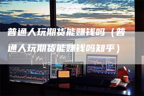 普通人玩期货能赚钱吗（普通人玩期货能赚钱吗知乎）