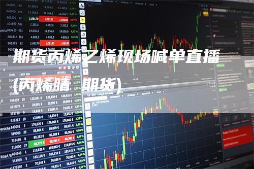 期货丙烯乙烯现场喊单直播(丙烯腈 期货)