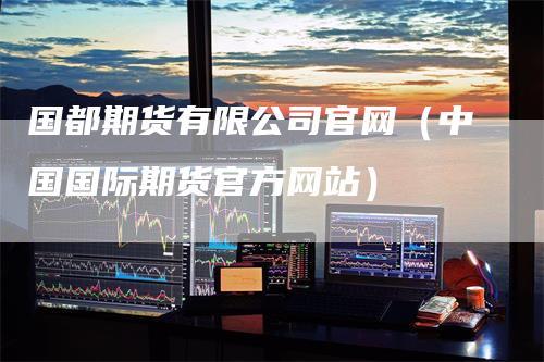 国都期货有限公司官网（中国国际期货官方网站）