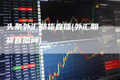头条外汇期货直播(外汇期货直播间)