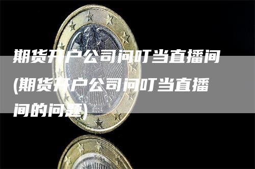 期货开户公司问叮当直播间(期货开户公司问叮当直播间的问题)