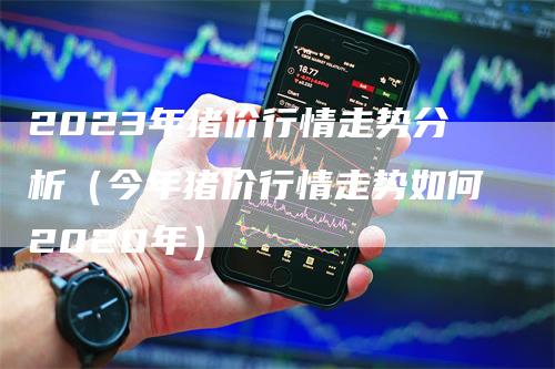 2023年猪价行情走势分析（今年猪价行情走势如何2020年）