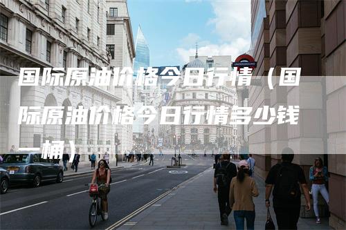 国际原油价格今日行情(国际原油价格今日行情多少钱一桶)-领航期货