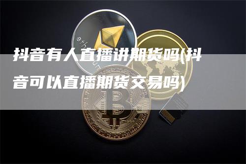 抖音有人直播讲期货吗(抖音可以直播期货交易吗)-领航期货