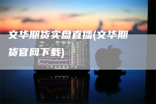 文华期货实盘直播(文华期货官网下载)-领航期货