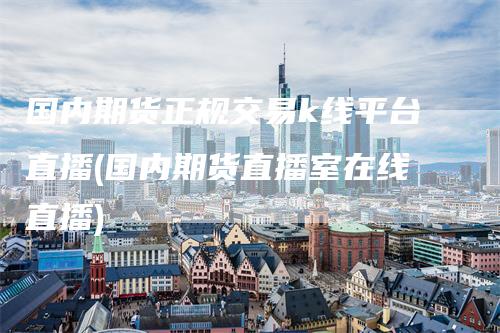 国内期货正规交易k线平台直播(国内期货直播室在线直播)-领航期货