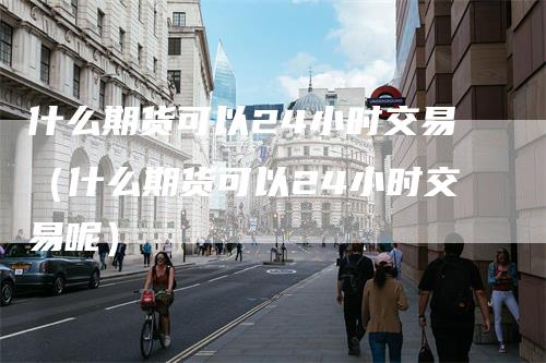 什么期货可以24小时交易（什么期货可以24小时交易呢）-领航期货