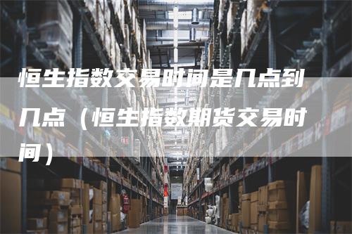 恒生指数交易时间是几点到几点（恒生指数期货交易时间）-领航期货