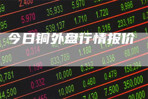 今日铜外盘行情报价-领航期货