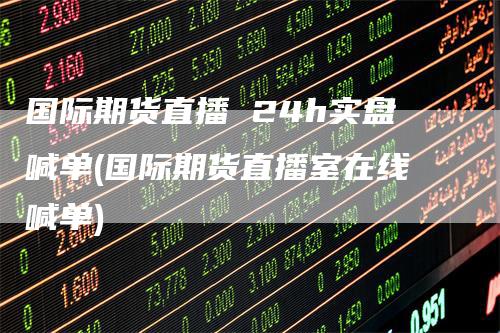 国际期货直播 24h实盘喊单(国际期货直播室在线喊单)-领航期货