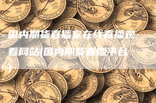 国内期货直播室在线直播观看网站(国内期货直播平台)-领航期货