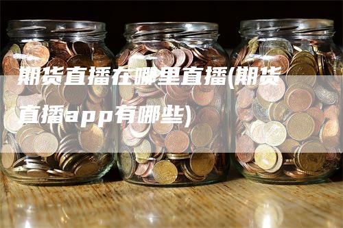 期货直播在哪里直播(期货直播app有哪些)-领航期货