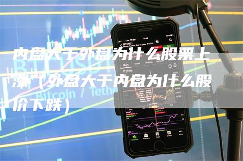 内盘大于外盘为什么股票上涨（外盘大于内盘为什么股价下跌）