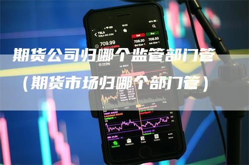 期货公司归哪个监管部门管（期货市场归哪个部门管）