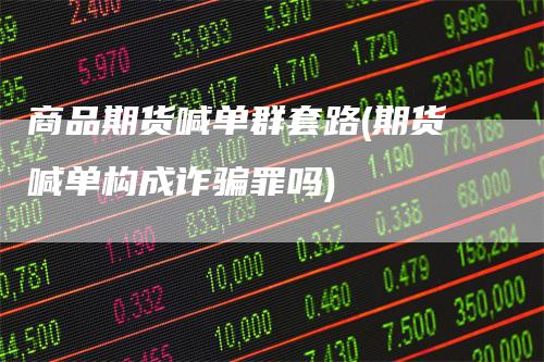 商品期货喊单群套路(期货喊单构成诈骗罪吗)-领航期货