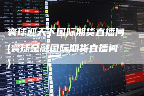 寰球迎天下国际期货直播间(寰球金融国际期货直播间)-领航期货