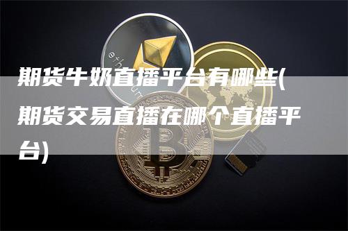 期货牛奶直播平台有哪些(期货交易直播在哪个直播平台)-领航期货