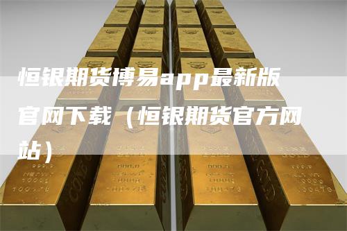 恒银期货博易app最新版官网下载(恒银期货官方网站)-领航期货