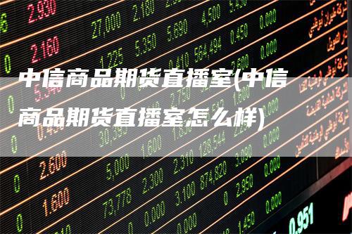 中信商品期货直播室(中信商品期货直播室怎么样)