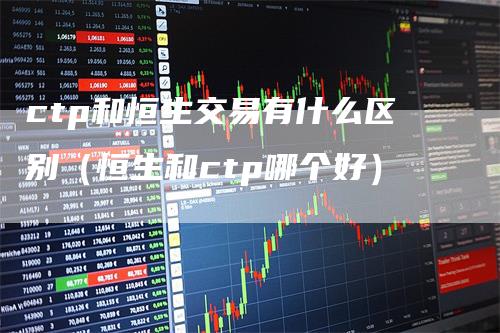 ctp和恒生交易有什么区别(恒生和ctp哪个好)-领航期货