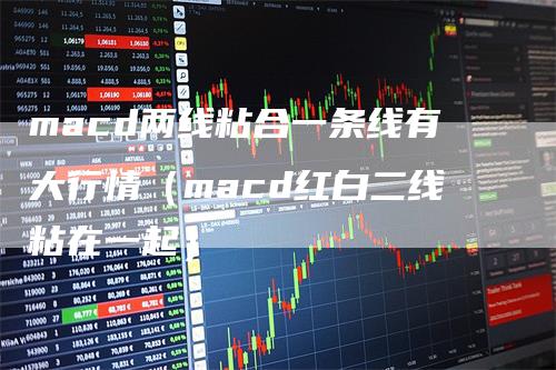 macd两线粘合一条线有大行情（macd红白二线粘在一起）-领航期货