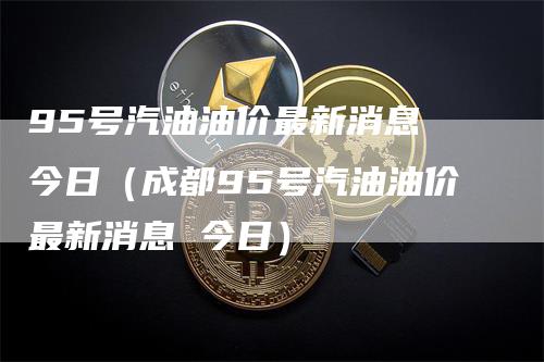 95号汽油油价最新消息 今日（成都95号汽油油价最新消息 今日）-领航期货