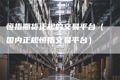 恒指期货正规的交易平台（国内正规恒指交易平台）-领航期货