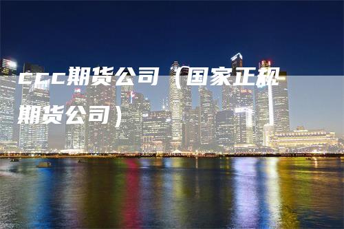 ccc期货公司（国家正规期货公司）-领航期货