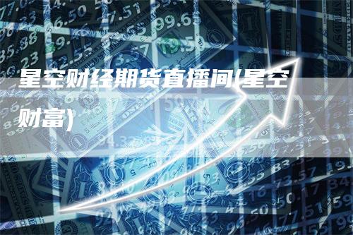 星空财经期货直播间(星空财富)-领航期货