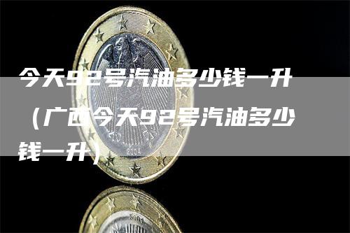 今天92号汽油多少钱一升（广西今天92号汽油多少钱一升）-领航期货