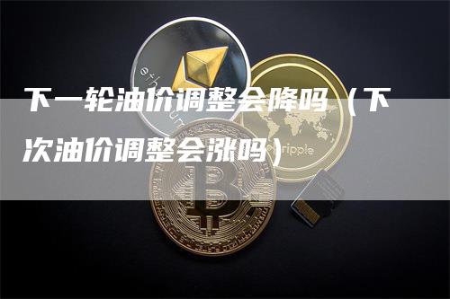 下一轮油价调整会降吗(下次油价调整会涨吗)-领航期货
