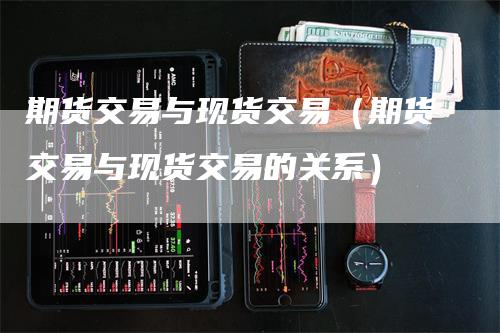 期货交易与现货交易（期货交易与现货交易的关系）