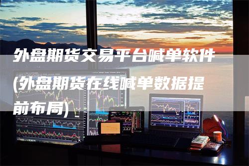 外盘期货交易平台喊单软件(外盘期货在线喊单数据提前布局)-领航期货