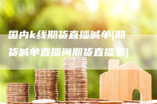 国内k线期货直播喊单(期货喊单直播间期货直播室)-领航期货