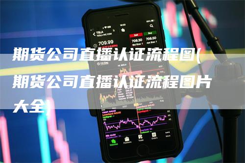期货公司直播认证流程图(期货公司直播认证流程图片大全)