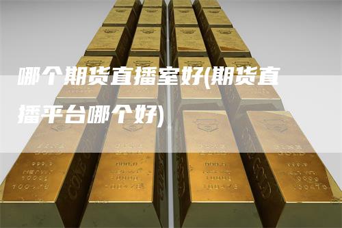 哪个期货直播室好(期货直播平台哪个好)-领航期货