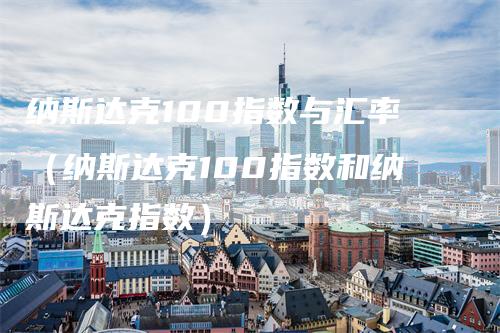 纳斯达克100指数与汇率（纳斯达克100指数和纳斯达克指数）-领航期货