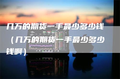 几万的期货一手最少多少钱（几万的期货一手最少多少钱啊）