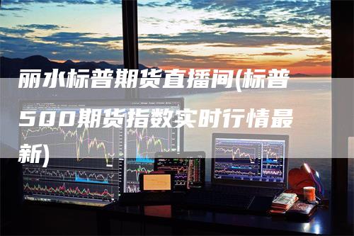 丽水标普期货直播间(标普500期货指数实时行情最新)-领航期货