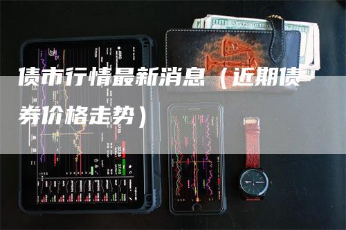 债市行情最新消息（近期债券价格走势）-领航期货