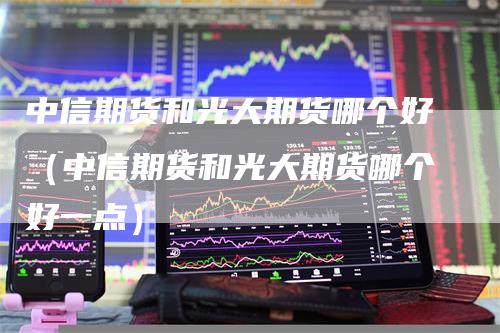 中信期货和光大期货哪个好（中信期货和光大期货哪个好一点）-领航期货