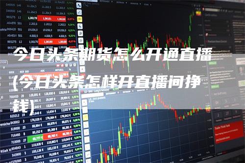 今日头条期货怎么开通直播(今日头条怎样开直播间挣钱)-领航期货