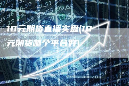 10元期货直播实盘(10元期货哪个平台好)
