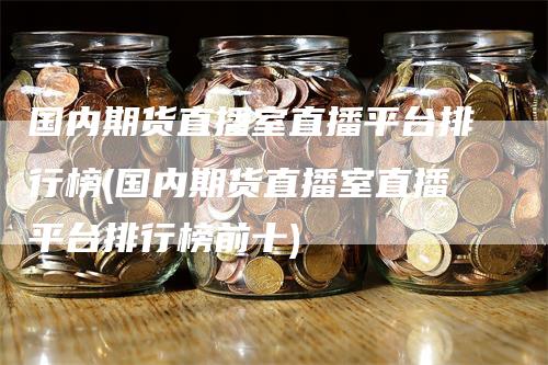 国内期货直播室直播平台排行榜(国内期货直播室直播平台排行榜前十)-领航期货