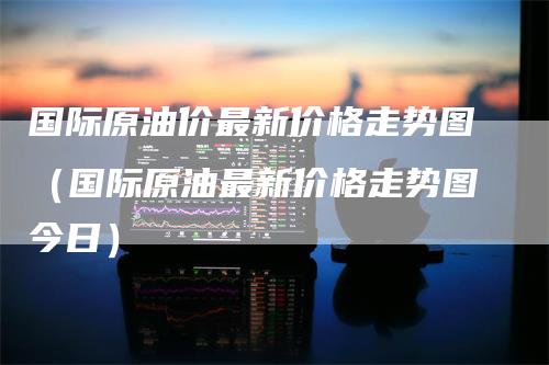 国际原油价最新价格走势图(国际原油最新价格走势图今日)-领航期货